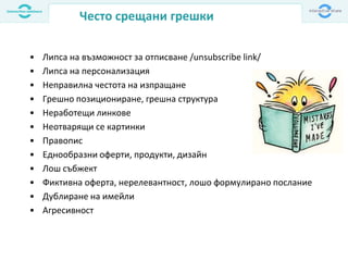 Често срещани грешки
• Липса на възможност за отписване /unsubscribe link/
• Липса на персонализация
• Неправилнa честота на изпращане
• Грешно позициониране, грешна структура
• Неработещи линкове
• Неотварящи се картинки
• Правoпис
• Еднообразни оферти, продукти, дизайн
• Лош събжект
• Фиктивна оферта, нерелевантност, лошо формулирано послание
• Дублиране на имейли
• Агресивност
 
