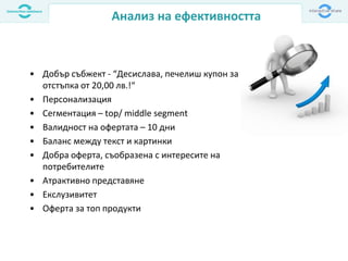 Анализ на ефективността
• Добър събжект - “Десислава, печелиш купон за
отстъпка от 20,00 лв.!“
• Персонализация
• Сегментация – top/ middle segment
• Валидност на офертата – 10 дни
• Баланс между текст и картинки
• Добра оферта, съобразена с интересите на
потребителите
• Атрактивно представяне
• Екслузивитет
• Оферта за топ продукти
 