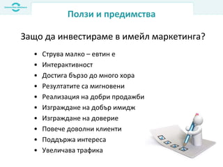 Ползи и предимства
• Струва малко – евтин е
• Интерактивност
• Достига бързо до много хора
• Резултатите са мигновени
• Реализация на добри продажби
• Изграждане на добър имидж
• Изграждане на доверие
• Повече доволни клиенти
• Поддържа интереса
• Увеличава трафика
Защо да инвестираме в имейл маркетинга?
 