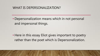 WHAT IS DEPERSONALIZATION?
• Depersonalization means which in not personal
and impersonal things.
• Here in this essay Eliot gives important to poetry
rather than the poet which is Depersonalization.
 