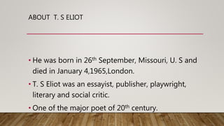 ABOUT T. S ELIOT
• He was born in 26th September, Missouri, U. S and
died in January 4,1965,London.
• T. S Eliot was an essayist, publisher, playwright,
literary and social critic.
• One of the major poet of 20th century.
 
