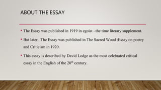 ABOUT THE ESSAY
• The Essay was published in 1919 in egoist –the time literary supplement.
• But later, The Essay was published in The Sacred Wood :Essay on poetry
and Criticism in 1920.
• This essay is described by David Lodge as the most celebrated critical
essay in the English of the 20th century.
 