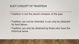 ELIOT CONCEPT OF TRADITION
• Tradition is not the slavish imitation of the past
• Tradition can not be inherited, it can only be obtained
by hard labour.
• Tradition can only be obtained by those who have the
historical sense.
 