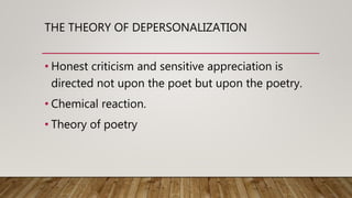 THE THEORY OF DEPERSONALIZATION
• Honest criticism and sensitive appreciation is
directed not upon the poet but upon the poetry.
• Chemical reaction.
• Theory of poetry
 
