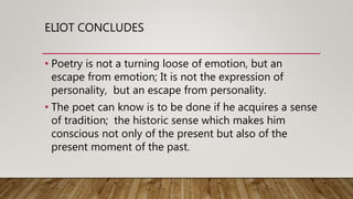 ELIOT CONCLUDES
• Poetry is not a turning loose of emotion, but an
escape from emotion; It is not the expression of
personality, but an escape from personality.
• The poet can know is to be done if he acquires a sense
of tradition; the historic sense which makes him
conscious not only of the present but also of the
present moment of the past.
 