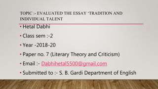 TOPIC :- EVALUATED THE ESSAY ‘TRADITION AND
INDIVIDUAL TALENT
• Hetal Dabhi
• Class sem :-2
• Year -2018-20
• Paper no. 7 (Literary Theory and Criticism)
• Email :- Dabhihetal5500@gmail.com
• Submitted to :- S. B. Gardi Department of English
 