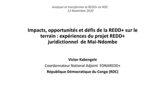 Impacts, opportunités et défis de la REDD+ sur le
terrain : expériences du projet REDD+
juridictionnel de Mai-Ndombe
Victor Kabengele
Coordonnateur National Adjoint FONAREDD+
République Démocratique du Congo (RDC)
Analyser et transformer la REDD+ en RDC
12 Novembre 2020
 