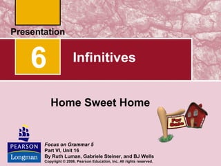 6

Infinitives
Home Sweet Home

Focus on Grammar 5
Part VI, Unit 16
By Ruth Luman, Gabriele Steiner, and BJ Wells
Copyright © 2006. Pearson Education, Inc. All rights reserved.

 