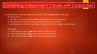Combining Independent Clauses with Conjunction

A conjunction may be used to connect two independent clauses.
   Punctuation :
   1. Usually a comma immediately precedes the conjunction
   2. Sometimes in short sentences the comma is omitted
   3. sometimes in informal writing a conjunction may begin a sentence

   Example :
   1. I was raining hard, and there was a strong wind
   2. I was raining hard and there was a strong wind
   3. I was raining hard. And there was a strong wind
 