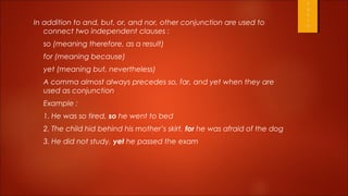 In addition to and, but, or, and nor, other conjunction are used to
   connect two independent clauses :
  so (meaning therefore, as a result)
  for (meaning because)
  yet (meaning but, nevertheless)
  A comma almost always precedes so, far, and yet when they are
  used as conjunction
  Example :
  1. He was so tired, so he went to bed
  2. The child hid behind his mother’s skirt, for he was afraid of the dog
  3. He did not study, yet he passed the exam
 