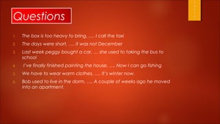 Questions
1.   The box is too heavy to bring, .… I call the taxi
2.   The days were short, …. it was not December
3.   Last week peggy bought a car, … she used to taking the bus to
     school
4.   I’ve finally finished painting the house, …. Now I can go fishing
5.   We have to wear warm clothes, …. It’s winter now.
6.   Bob used to live in the dorm, …. A couple of weeks ago he moved
     into an apartment.
 