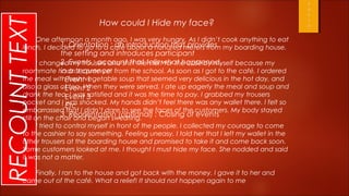 RECOUNT TEXT                     How could I Hide my face?
            One afternoon a month ago, I was very hungry. As I didn’t cook anything to eat
        lunch, I decided to go to a café introduction that provides my boarding house.
                    1. Orientation : an about a hundred meters from
                      the setting and introduces participant
               I changedEvents : account that tells what happened,
                      2. my trousers and shirt then left for the café by myself because my
                      in a sequence
        roommate hadn’t come yet from the school. As soon as I got to the café, I ordered
        the meal withEventvegetable soup that seemed very delicious in the hot day, and
                      · fresh 1
        also a glass of tea. When they were served, I ate up eagerly the meal and soup and
                      · Event 2
        drank the tea. I was 3
                      · Event satisfied and it was the time to pay. I grabbed my trousers
        pocket and I was shocked. My hands didn’t feel there was any wallet there. I felt so
                      · Etc
        embarrassed that I didn’t dare to see the faces of the customers. My body stayed
                      3. Reorientation (optional) : Closing of events
        still on the chair and began sweating.
             I tried to control myself in front of the people. I collected my courage to come
        to the cashier to say something. Feeling uneasy, I told her that I left my wallet in the
        other trousers at the boarding house and promised to take it and come back soon.
        Some customers looked at me. I thought I must hide my face. She nodded and said
        it was not a matter.

           Finally, I ran to the house and got back with the money. I gave it to her and
        came out of the café. What a relief! It should not happen again to me
 