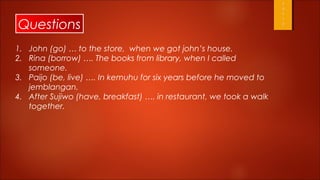 Questions
1. John (go) … to the store, when we got john’s house.
2. Rina (borrow) …. The books from library, when I called
   someone.
3. Paijo (be, live) …. In kemuhu for six years before he moved to
   jemblangan.
4. After Sujiwo (have, breakfast) …. in restaurant, we took a walk
   together.
 