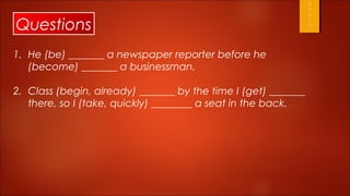 Questions
1. He (be) _______ a newspaper reporter before he
   (become) _______ a businessman.

2. Class (begin, already) _______ by the time I (get) _______
   there, so I (take, quickly) ________ a seat in the back.
 