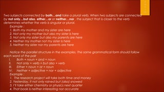 Two subjects connected by both…and take a plural verb. When two subjects are connected
by not only…but also, either…or or neither…nor , the subject that is closer to the verb
determines whether the verb is singular or plural.
    Example :
    1. Both my mother and my sister are here
    2. Not only my mother but also my sister is here
    3. Not only my sister but also my parents are here
    4. Neither my mother not my sister is here
    5. Neither my sister nor my parents are here

    Notice the parallel structure in the examples. The same grammatical form should follow
each word of the pair
   I.       Both + noun + and + noun
   II.      Not only + verb + but also + verb
   III.     Either + noun + or + noun
   IV. Neither + adjective + nor + adjective
    Example :
    1. The research project will take both time and money
    2. Yesterday, it not only rained but (also) snowed
    3. I’ll take either chemistry or physics next quarter
    4. That book is neither interesting nor accurate
 