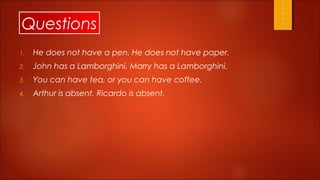 Questions
1.   He does not have a pen. He does not have paper.
2.   John has a Lamborghini. Marry has a Lamborghini.
3.   You can have tea, or you can have coffee.
4.   Arthur is absent. Ricardo is absent.
 