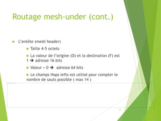 Routage mesh-under (cont.)
 L’entête (mesh header)
 Taille 4-5 octets
 La valeur de l’origine (O) et la destination (F) est
1  adresse 16 bits
 Valeur = 0  adresse 64 bits
 Le champs Hops lefts est utilisé pour compter le
nombre de sauts possible ( max 14 )
10
 
