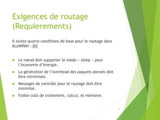 Exigences de routage
(Requierements)
Il existe quatre conditions de base pour le routage dans
6LoWPAN : [6]
 Le nœud doit supporter le mode « sleep » pour
l’économie d’énergie.
 La génération de l’overhead des paquets donnés doit
être minimisée.
 Messages de contrôle pour le routage doit être
minimisé.
 Faible coût de traitement, calcul, et mémoire.
13
 