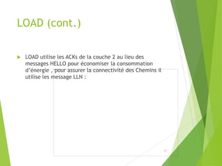 LOAD (cont.)
 LOAD utilise les ACKs de la couche 2 au lieu des
messages HELLO pour économiser la consommation
d’énergie , pour assurer la connectivité des Chemins il
utilise les message LLN :
17
 