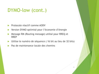 DYMO-low (cont.)
 Protocole réactif comme AODV
 Version DYMO optimisé pour l’économie d’énergie
 Message RM (Routing message) utilisé pour RREQ et
RREP
 Utilise le numéro de séquence ( 16 bit au lieu de 32 bits)
 Pas de maintenance locale des chemins
19
 
