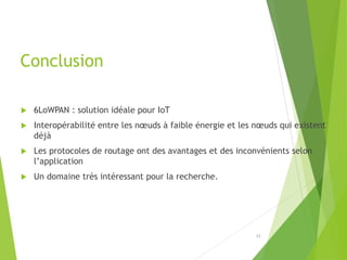 Conclusion
 6LoWPAN : solution idéale pour IoT
 Interopérabilité entre les nœuds à faible énergie et les nœuds qui existent
déjà
 Les protocoles de routage ont des avantages et des inconvénients selon
l’application
 Un domaine très intéressant pour la recherche.
23
 