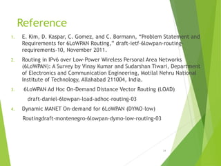 Reference
1. E. Kim, D. Kaspar, C. Gomez, and C. Bormann, “Problem Statement and
Requirements for 6LoWPAN Routing,” draft-ietf-6lowpan-routing-
requirements-10, November 2011.
2. Routing in IPv6 over Low-Power Wireless Personal Area Networks
(6LoWPAN): A Survey by Vinay Kumar and Sudarshan Tiwari, Department
of Electronics and Communication Engineering, Motilal Nehru National
Institute of Technology, Allahabad 211004, India.
3. 6LoWPAN Ad Hoc On-Demand Distance Vector Routing (LOAD)
draft-daniel-6lowpan-load-adhoc-routing-03
4. Dynamic MANET On-demand for 6LoWPAN (DYMO-low)
Routingdraft-montenegro-6lowpan-dymo-low-routing-03
24
 