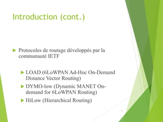 Introduction (cont.)
 Protocoles de routage développés par la
communauté IETF
 LOAD (6LoWPAN Ad-Hoc On-Demand
Distance Vector Routing)
 DYMO-low (Dynamic MANET On-
demand for 6LoWPAN Routing)
 HiLow (Hierarchical Routing)
4
 