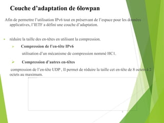 Afin de permettre l’utilisation IPv6 tout en préservant de l’espace pour les données
applicatives, l’IETF a défini une couche d’adaptation.
 réduire la taille des en-têtes en utilisant la compression.
 Compression de l’en-tête IPv6
utilisation d’un mécanisme de compression nommé HC1.
 Compression d’autres en-têtes
compression de l’en-tête UDP , Il permet de réduire la taille cet en-tête de 8 octets à 2
octets au maximum.
6
Couche d’adaptation de 6lowpan
 