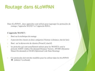 Routage dans 6LoWPAN
Dans 6LoWPAN , deux approches sont utilisés pour regrouper les protocoles de
routage, l’approche MANET et l’approche ROLL.
L’approche MANET :
• Basé sur la technique de routage
• il peuvent être classés en deux catégories (Vecteur à distance, état de lien)
• Basé sur la découverte de chemin (Proactif, réactif)
• les protcoles qui sont actuellement utilisés pour les MANETs sont le
protcole AODV (Adhoc On-demand Distance Vector) , DYMO (Dynamic
Manet On-demand) et OLSR (Optimised Link State Routing)
• Ces protocoles doivent être modifiés pour les utiliser dans les 6LoWPAN
 (réduire l’overhead).
7
 