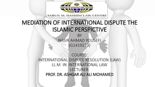 MEDIATION OF INTERNATIONAL DISPUTE THE
ISLAMIC PERSPICTIVE
BY
NASIR AHMAD YOUSEFI
(G1419223)
COURSE:
INTERNATIONAL DISPUTE RESOLUTION (LAW)
LL.M IN INTERNATIONAL LAW
LECTURER:
PROF. DR. ASHGAR ALI ALI MOHAMED
 