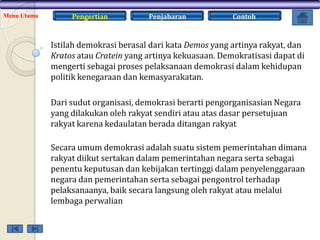 Menu Utama

Pengertian

Penjabaran

Contoh

Istilah demokrasi berasal dari kata Demos yang artinya rakyat, dan
Kratos atau Cratein yang artinya kekuasaan. Demokratisasi dapat di
mengerti sebagai proses pelaksanaan demokrasi dalam kehidupan
politik kenegaraan dan kemasyarakatan.
Dari sudut organisasi, demokrasi berarti pengorganisasian Negara
yang dilakukan oleh rakyat sendiri atau atas dasar persetujuan
rakyat karena kedaulatan berada ditangan rakyat
Secara umum demokrasi adalah suatu sistem pemerintahan dimana
rakyat diikut sertakan dalam pemerintahan negara serta sebagai
penentu keputusan dan kebijakan tertinggi dalam penyelenggaraan
negara dan pemerintahan serta sebagai pengontrol terhadap
pelaksanaanya, baik secara langsung oleh rakyat atau melalui
lembaga perwalian

 