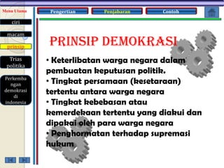 Menu Utama

Pengertian

Penjabaran

Contoh

ciri
macam
prinsip
Trias
politika
Perkemba
ngan
demokrasi
di
indonesia

PRINSIP DEMOKRASI
• Keterlibatan warga negara dalam
pembuatan keputusan politik.
• Tingkat persamaan (kesetaraan)
tertentu antara warga negara
• Tingkat kebebasan atau
kemerdekaan tertentu yang diakui dan
dipakai oleh para warga negara
• Penghormatan terhadap supremasi
hukum

 