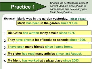 Change the sentences to present
perfect. Add the since phrase in
parentheses and delete any past
tense time phrases.
Maria was in the garden yesterday. (since 9 a.m.)since 9 a.m.)
Practice 1Practice 1
Maria has been in the garden since 9 a.m.Maria has been in the garden since 9 a.m.
1. Bill Gates wrote many emails yesterday. (since 1975)since 1975)
2. They gave a lot of books to schools last year. (since 1990)since 1990)
3. I saw many friends last weekend. (since I came home)since I came home)
4. My sister read many articles last night. (since last August)since last August)
5. My friend worked at a pizza place a year ago. (since 2003)since 2003)
Example:
Bill Gates has written many emails since 1975.Bill Gates has written many emails since 1975.
They have given a lot of books to schools since 1990.They have given a lot of books to schools since 1990.
I have seen many friends since I came home.I have seen many friends since I came home.
My sister has read many articles since last August.My sister has read many articles since last August.
My friend has worked at a pizza place since 2003.My friend has worked at a pizza place since 2003.
 