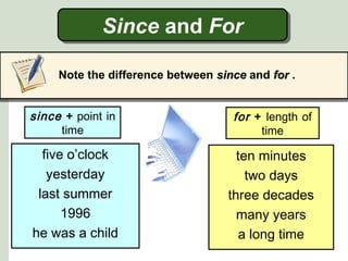 Since and ForSince and For
Note the difference between sincesince and forfor .
five o’clock
yesterday
last summer
1996
he was a child
since + point in
time
for + length of
time
ten minutes
two days
three decades
many years
a long time
 