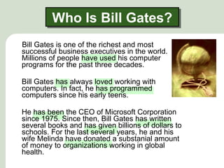 Who Is Bill Gates?Who Is Bill Gates?
Bill Gates is one of the richest and most
successful business executives in the world.
Millions of people have used his computer
programs for the past three decades.
Bill Gates has always loved working with
computers. In fact, he has programmed
computers since his early teens.
He has been the CEO of Microsoft Corporation
since 1975. Since then, Bill Gates has written
several books and has given billions of dollars to
schools. For the last several years, he and his
wife Melinda have donated a substanial amount
of money to organizations working in global
health.
 