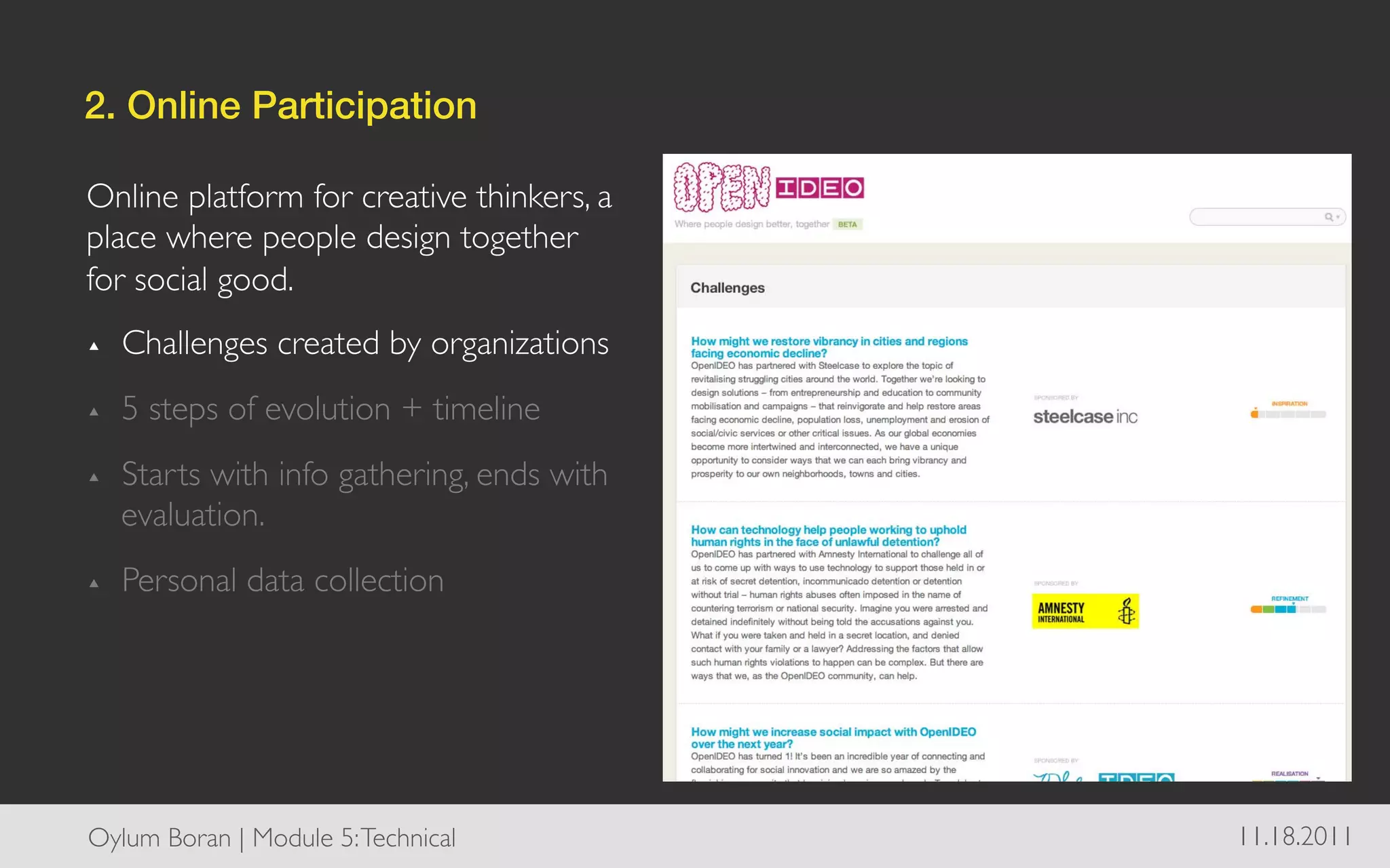2. Online Participation!

Online platform for creative thinkers, a
place where people design together
for social good. 	

▴    Challenges created by organizations	

▴    5 steps of evolution + timeline	

▴    Starts with info gathering, ends with
     evaluation.	

▴    Personal data collection	





Oylum Boran | Module 5: Technical	

          11.18.2011	

 