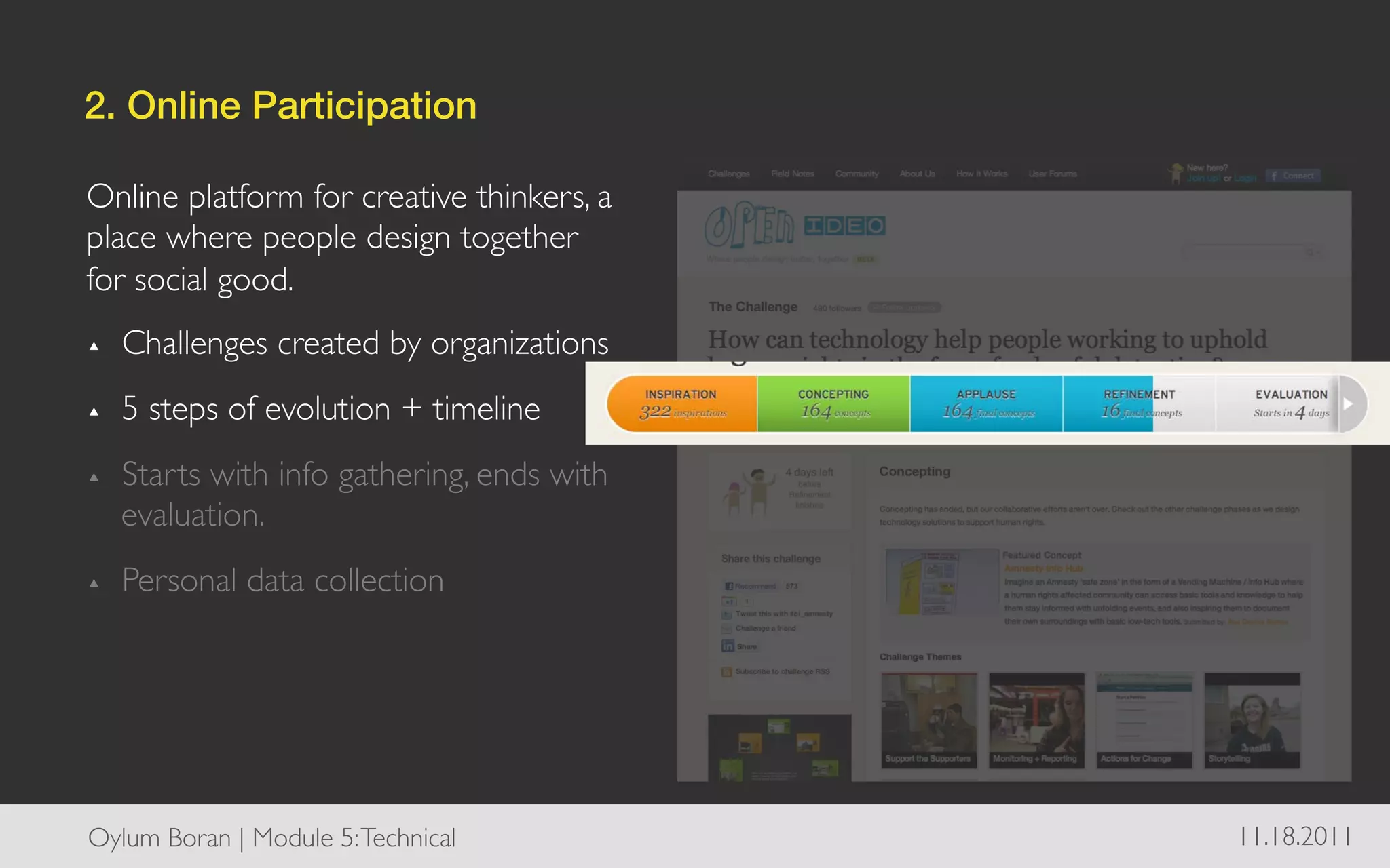 2. Online Participation!

Online platform for creative thinkers, a
place where people design together
for social good. 	

▴    Challenges created by organizations	

▴    5 steps of evolution + timeline	

▴    Starts with info gathering, ends with
     evaluation.	

▴    Personal data collection	





Oylum Boran | Module 5: Technical	

          11.18.2011	

 