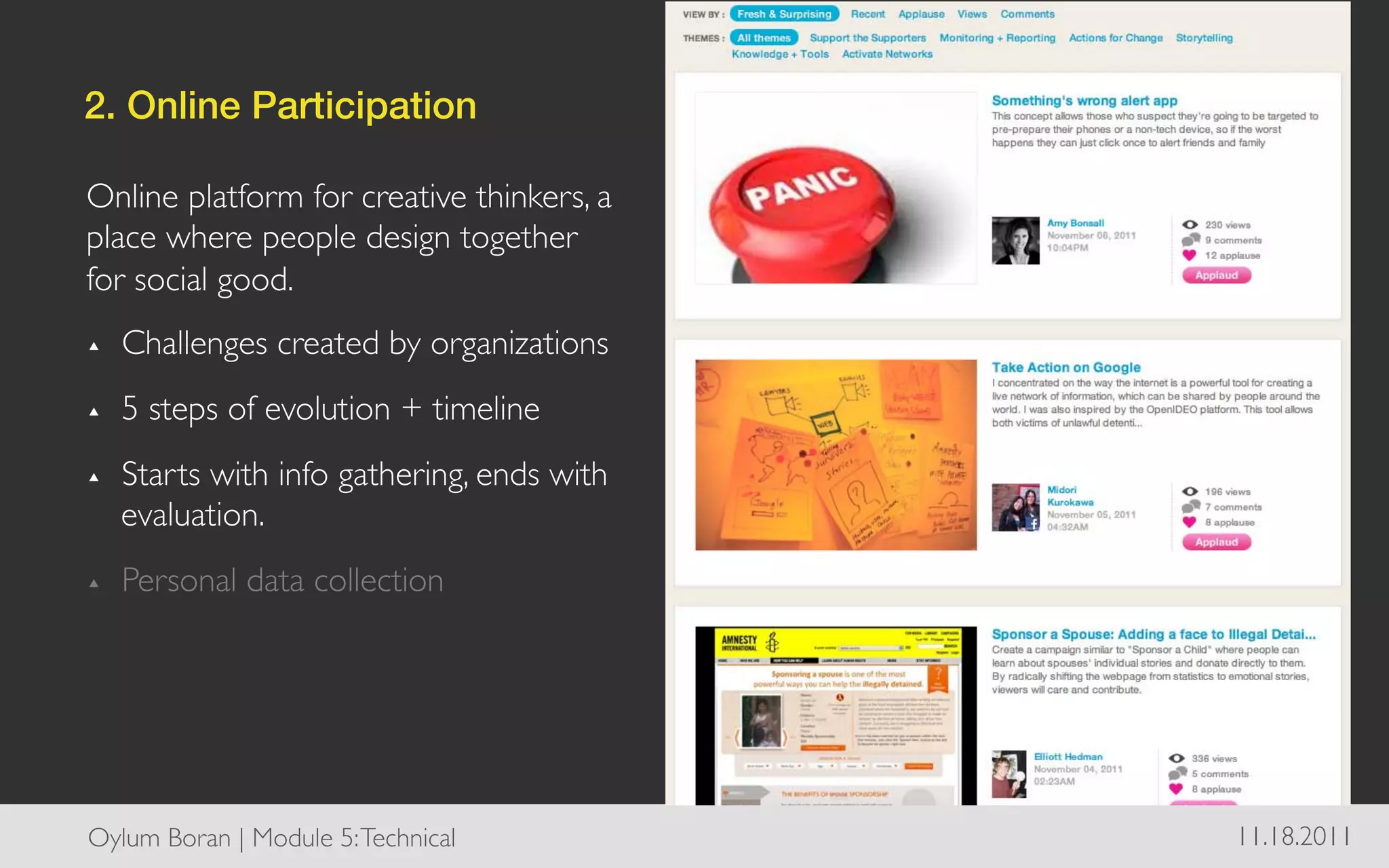 2. Online Participation!

Online platform for creative thinkers, a
place where people design together
for social good. 	

▴     Challenges created by organizations	

▴     5 steps of evolution + timeline	

▴     Starts with info gathering, ends with
      evaluation.	

▴     Personal data collection	

	





Oylum Boran | Module 5: Technical	

           11.18.2011	

 