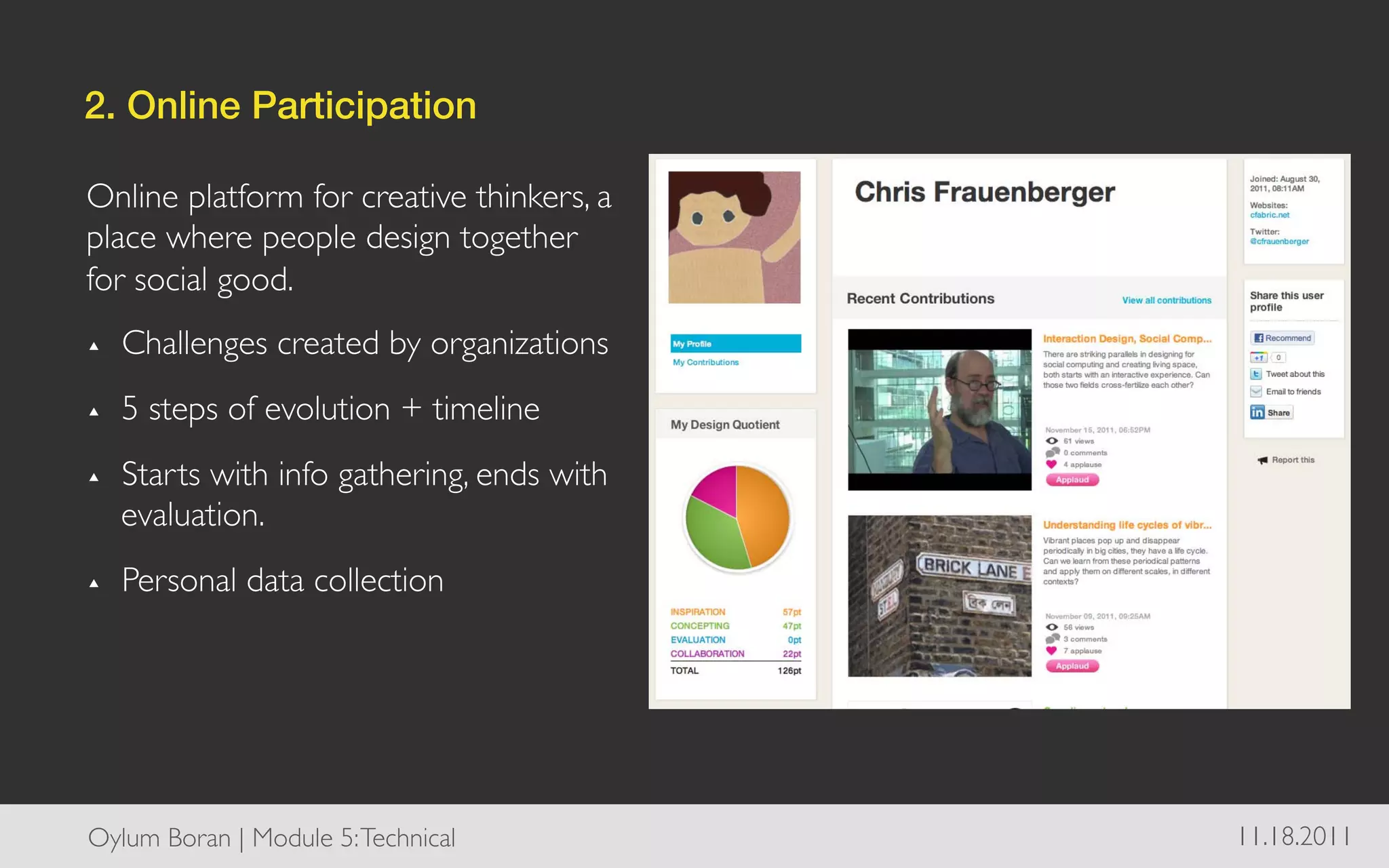 2. Online Participation!

Online platform for creative thinkers, a
place where people design together
for social good. 	

▴    Challenges created by organizations	

▴    5 steps of evolution + timeline	

▴    Starts with info gathering, ends with
     evaluation.	

▴    Personal data collection	





Oylum Boran | Module 5: Technical	

          11.18.2011	

 