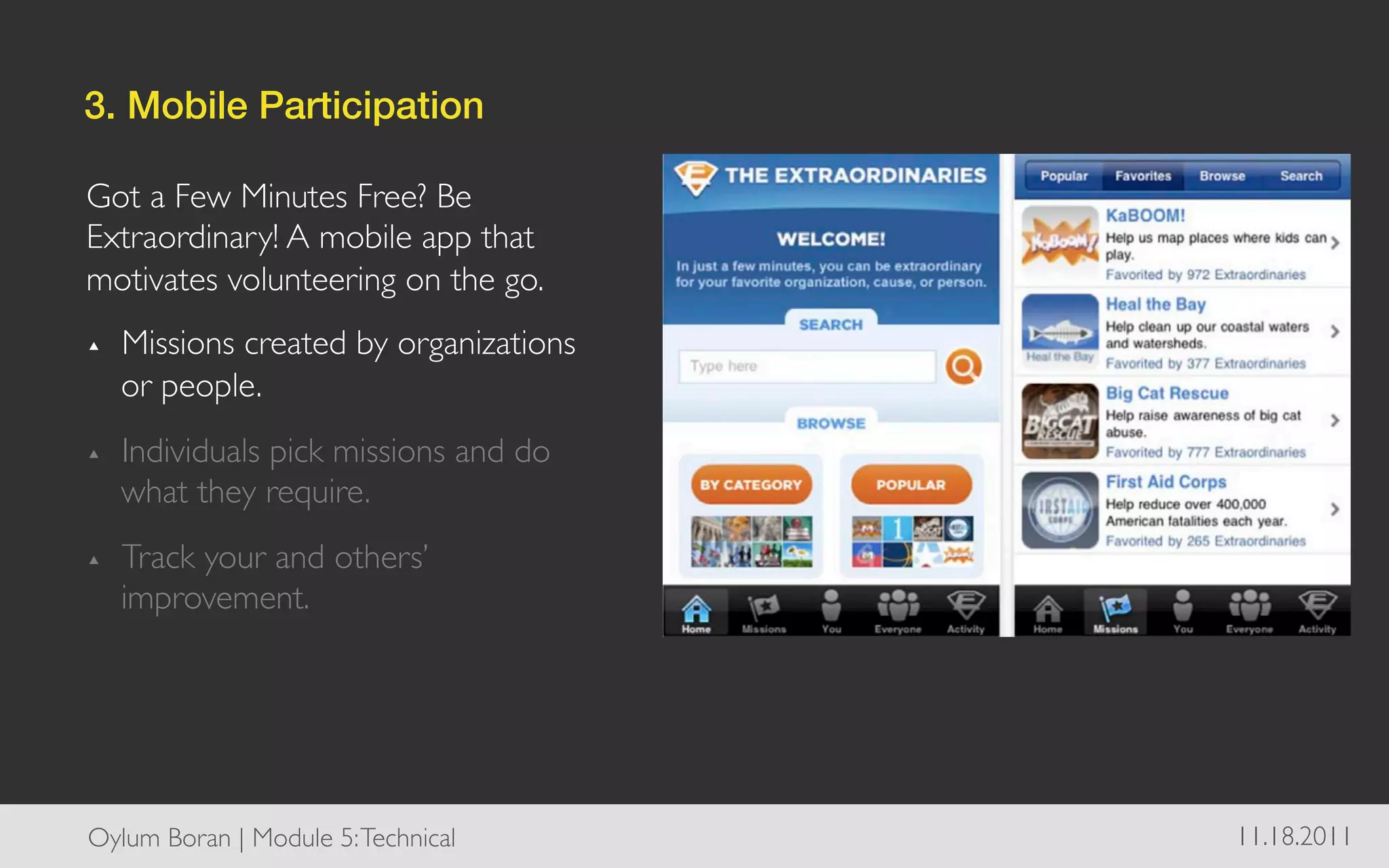 3. Mobile Participation!

Got a Few Minutes Free? Be
Extraordinary! A mobile app that
motivates volunteering on the go.	

▴    Missions created by organizations
     or people.	

▴    Individuals pick missions and do
     what they require.	

▴    Track your and others’
     improvement.	





Oylum Boran | Module 5: Technical	

     11.18.2011	

 