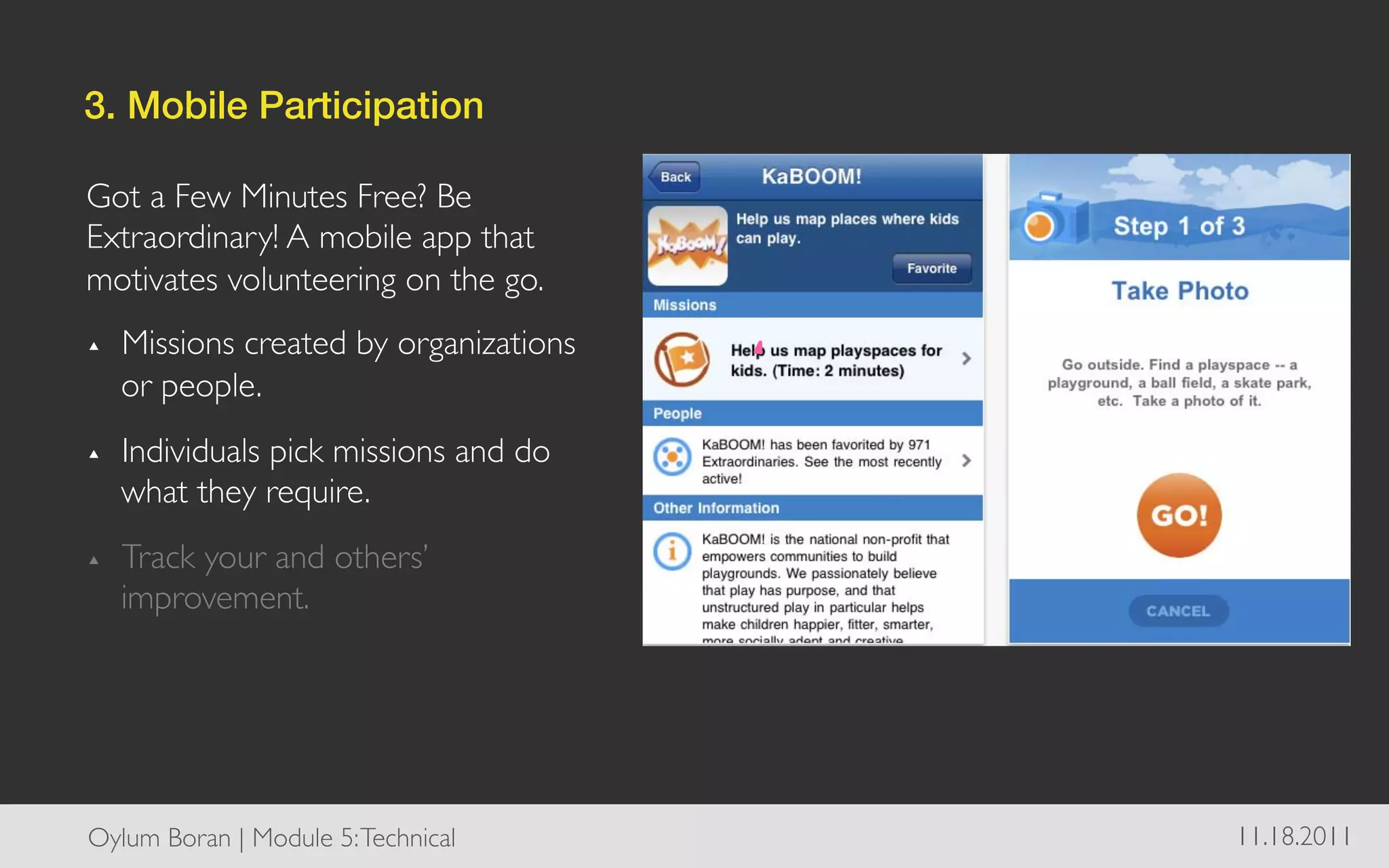 3. Mobile Participation!

Got a Few Minutes Free? Be
Extraordinary! A mobile app that
motivates volunteering on the go.	

▴    Missions created by organizations
     or people.	

▴    Individuals pick missions and do
     what they require.	

▴    Track your and others’
     improvement.	





Oylum Boran | Module 5: Technical	

     11.18.2011	

 