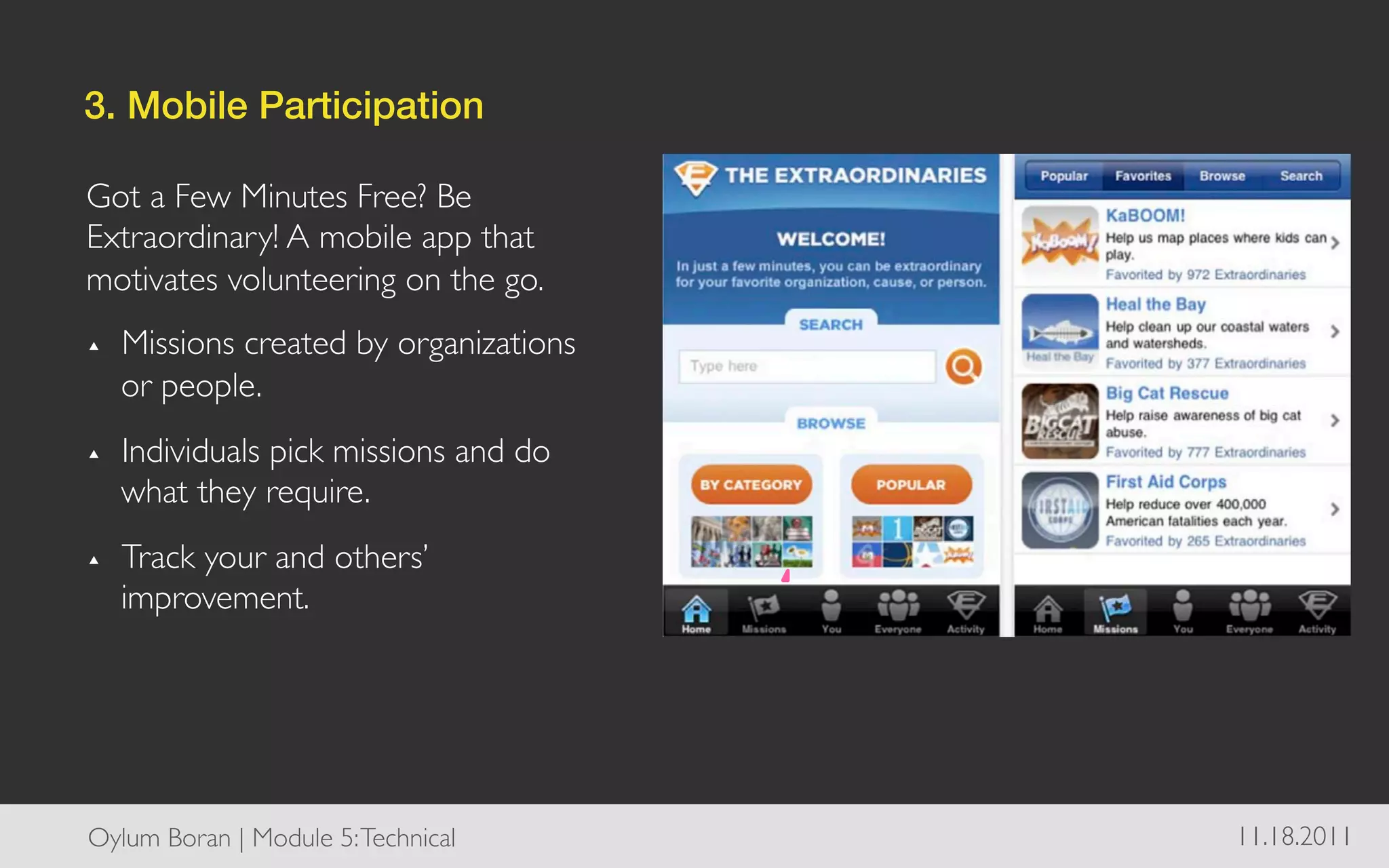 3. Mobile Participation!

Got a Few Minutes Free? Be
Extraordinary! A mobile app that
motivates volunteering on the go.	

▴    Missions created by organizations
     or people.	

▴    Individuals pick missions and do
     what they require.	

▴    Track your and others’
     improvement.	





Oylum Boran | Module 5: Technical	

     11.18.2011	

 