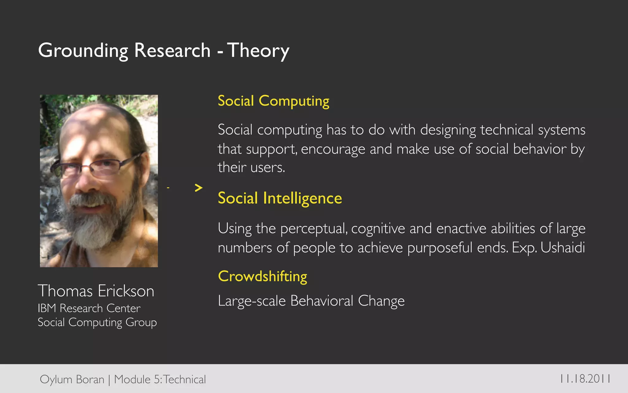 Grounding Research - Theory	


                                       Social Computing	

                                       Social computing has to do with designing technical systems
                                       that support, encourage and make use of social behavior by
                                       their users.	


                                       Social Intelligence	

                                       Using the perceptual, cognitive and enactive abilities of large
                                       numbers of people to achieve purposeful ends. Exp. Ushaidi	

                                       Crowdshifting	

Thomas Erickson	

IBM Research Center 	

                                       Large-scale Behavioral Change	

Social Computing Group	

              	

                                       	

Oylum Boran | Module 5: Technical	

   	

                                                      11.18.2011	

 