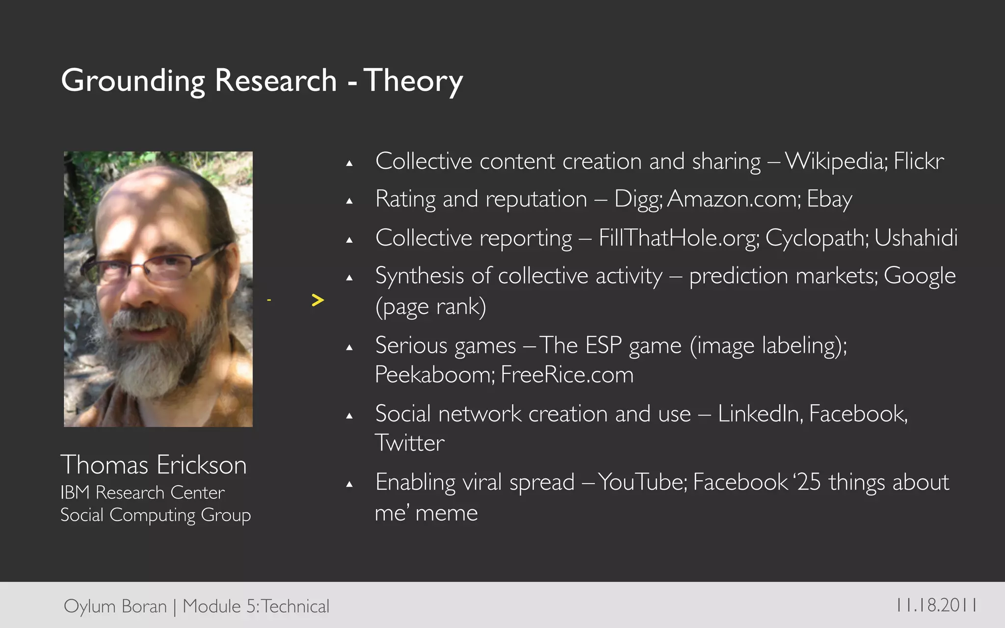 Grounding Research - Theory	


                                       ▴  Collective content creation and sharing – Wikipedia; Flickr	

                                       ▴  Rating and reputation – Digg; Amazon.com; Ebay	

                                       ▴  Collective reporting – FillThatHole.org; Cyclopath; Ushahidi	

                                       ▴  Synthesis of collective activity – prediction markets; Google
                                          (page rank)	

                                       ▴    Serious games – The ESP game (image labeling);
                                            Peekaboom; FreeRice.com	

                                       ▴    Social network creation and use – LinkedIn, Facebook,
                                            Twitter	

Thomas Erickson	

IBM Research Center 	

                ▴    Enabling viral spread – YouTube; Facebook ‘25 things about
Social Computing Group	

                   me’ meme	



Oylum Boran | Module 5: Technical	

                                                             11.18.2011	

 