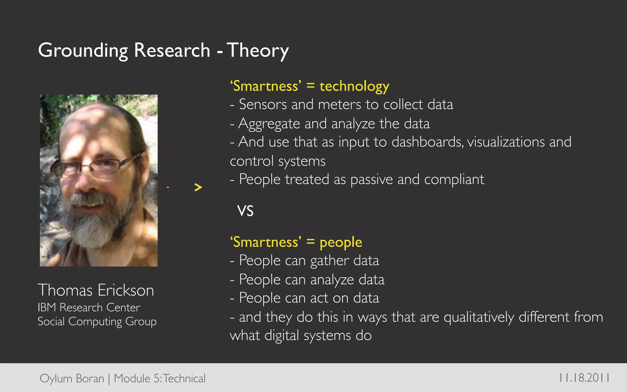Grounding Research - Theory	

                                       ‘Smartness’ = technology
                                       - Sensors and meters to collect data	

                                       - Aggregate and analyze the data	

                                       - And use that as input to dashboards, visualizations and
                                       control systems	

                                       - People treated as passive and compliant	


                                        VS
                                       ‘Smartness’ = people
                                       - People can gather data	

                                       - People can analyze data	

Thomas Erickson	

                     - People can act on data	

IBM Research Center 	

Social Computing Group	

              - and they do this in ways that are qualitatively different from
                                       what digital systems do	


Oylum Boran | Module 5: Technical	

                                                           11.18.2011	

 