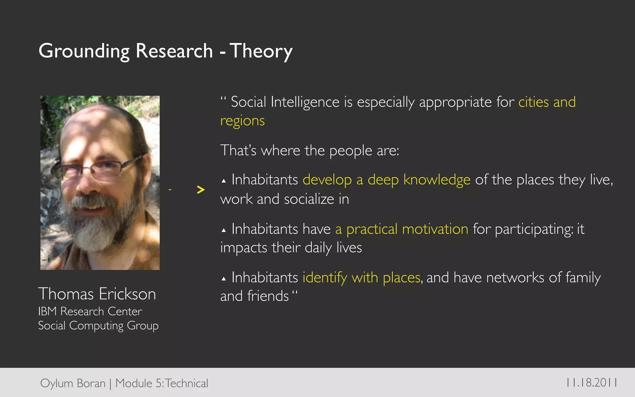 Grounding Research - Theory	


                                       “ Social Intelligence is especially appropriate for cities and
                                       regions	

                                       That’s where the people are:	

                                       ▴  Inhabitants
                                                   develop a deep knowledge of the places they live,
                                       work and socialize in	

                                       ▴  Inhabitantshave a practical motivation for participating: it
                                       impacts their daily lives	

                                       ▴  Inhabitants     identify with places, and have networks of family
Thomas Erickson	

                     and friends “	

IBM Research Center 	

Social Computing Group	




Oylum Boran | Module 5: Technical	

                                                                 11.18.2011	

 