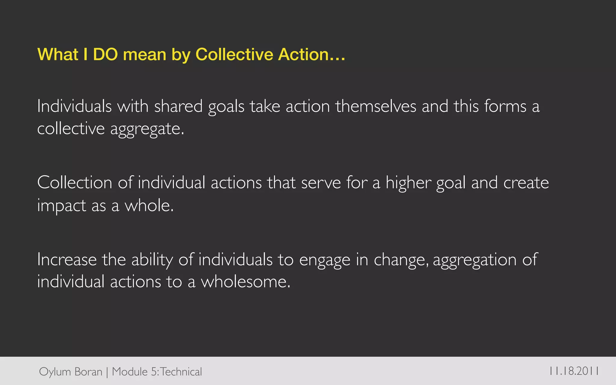 What I DO mean by Collective Action…!


Individuals with shared goals take action themselves and this forms a
collective aggregate. 	

	

Collection of individual actions that serve for a higher goal and create
impact as a whole.	

	

Increase the ability of individuals to engage in change, aggregation of
individual actions to a wholesome. 	




Oylum Boran | Module 5: Technical	

                                   11.18.2011	

 