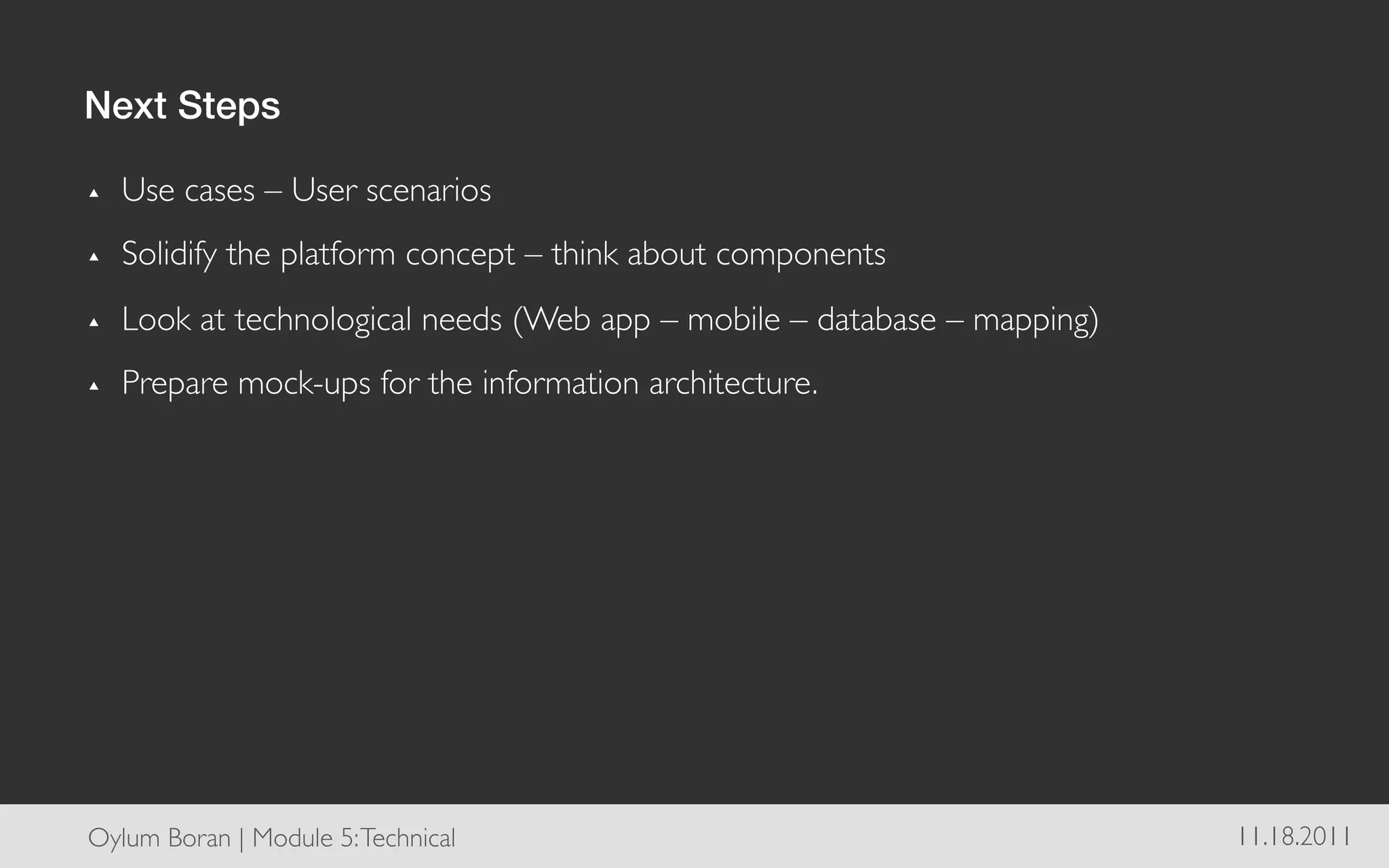 Next Steps!

▴    Use cases – User scenarios	

▴    Solidify the platform concept – think about components	

▴    Look at technological needs (Web app – mobile – database – mapping)	

▴    Prepare mock-ups for the information architecture.	





Oylum Boran | Module 5: Technical	

                                          11.18.2011	

 