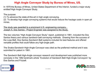 In 1979 the Bureau of Mines, United States Department of the Interior, funded a major study
entitled“High Angle Conveyor Study.
The purpose:
(1) To advance the state-of-the-art in high angle conveying.
(2) To develop high angle conveying systems that would reduce the haulage costs in open pit
mines.
The study was awarded to a prominent U.S. engineering company.
Joseph A. Dos Santos - Project Engineer was assigned to the Study.
The two volumes “High Angle Conveyor Study” report, published in 1981, included the Dos
Santos theory and various sandwich belt conveying methods. Drawing from the success of
the Loop Belt, Dos Santos Sandwich Belt systems included its best features and offered
versatile profiles that could follow any high-angle path.
The Snake-Sandwich High-Angle Conveyor was cited as the preferred method and it was
submitted for patent in 1981.
The Sandwich Belt High-Angle conveyor research and development was published more
concisely in the 1982 landmark article “Evolution of Sandwich Belt High-Angle Conveyors” by
Dos Santos and Frizzell.
S.K.BAG
High Angle Conveyor Study by Bureau of Mines, US.
 