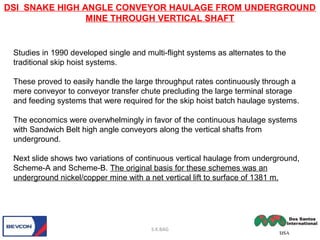 Studies in 1990 developed single and multi-flight systems as alternates to the
traditional skip hoist systems.
These proved to easily handle the large throughput rates continuously through a
mere conveyor to conveyor transfer chute precluding the large terminal storage
and feeding systems that were required for the skip hoist batch haulage systems.
The economics were overwhelmingly in favor of the continuous haulage systems
with Sandwich Belt high angle conveyors along the vertical shafts from
underground.
Next slide shows two variations of continuous vertical haulage from underground,
Scheme-A and Scheme-B. The original basis for these schemes was an
underground nickel/copper mine with a net vertical lift to surface of 1381 m.
DSI SNAKE HIGH ANGLE CONVEYOR HAULAGE FROM UNDERGROUND
MINE THROUGH VERTICAL SHAFT
S.K.BAG
 